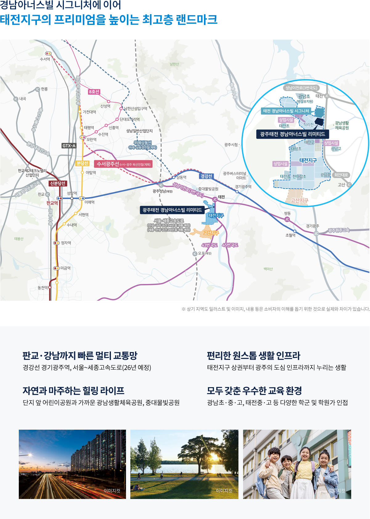 
					경남아너스빌 시그니처에 이어 태전지구의 프리미엄을 높이는 최고층 랜드마크
					판교, 강남까지 빠른 멀티 교통망 - 경가선 경기광주역, 서울~세종고속도로(26년 예정)
					편리한 원스톱 생활 인프라 - 태전지구 사권부터 광주의 도심 인프라까지 누리는 생활
					자연과 마주하는 힐링 라이프 - 단지 앞 어린이공원과 가까운 광남생활체육공원, 중대물빛공원
					모두 갖춘 우수한 교육 환경 - 광남초, 중, 고, 태전중, 고 등 다양한 학군 및 학원가 인접
				